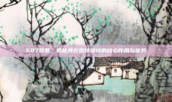 507焊條,，揭秘其在焊接領(lǐng)域的核心作用與優(yōu)勢