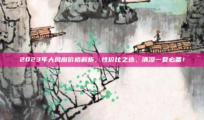 2023年大風(fēng)扇價(jià)格解析,，性價(jià)比之選,，清涼一夏必備！