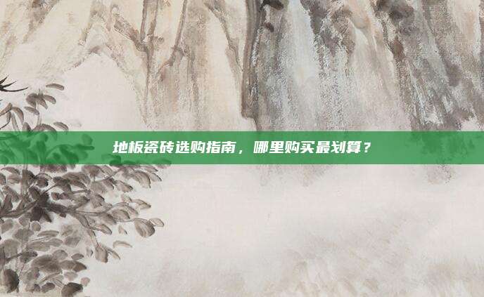 地板瓷磚選購(gòu)指南，哪里購(gòu)買(mǎi)最劃算,？