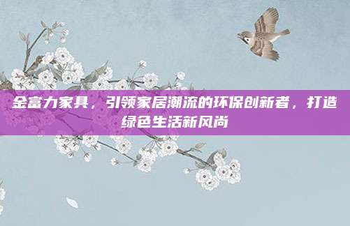 金富力家具,，引領(lǐng)家居潮流的環(huán)保創(chuàng)新者,，打造綠色生活新風(fēng)尚