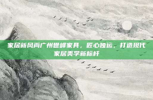 家居新風(fēng)尚廣州世峰家具，匠心獨(dú)運(yùn),，打造現(xiàn)代家居美學(xué)新標(biāo)桿
