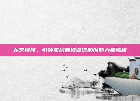 龍藝瓷磚,，引領(lǐng)家居裝修潮流的創(chuàng)新力量解析