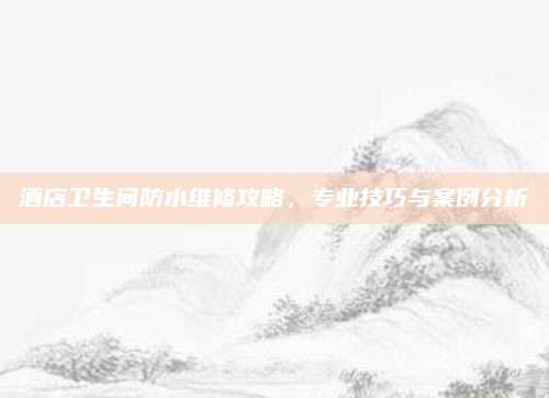 酒店衛(wèi)生間防水維修攻略，專業(yè)技巧與案例分析