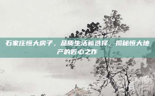 石家莊恒大房子,，品質(zhì)生活新選擇，揭秘恒大地產(chǎn)的匠心之作