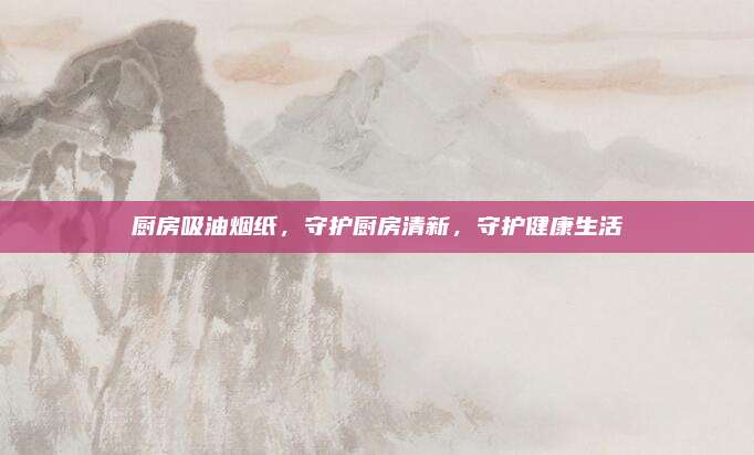 廚房吸油煙紙,，守護(hù)廚房清新，守護(hù)健康生活