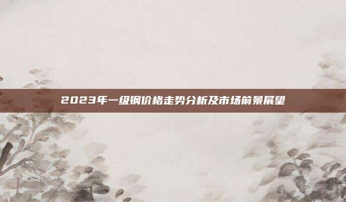 2023年一級鋼價格走勢分析及市場前景展望