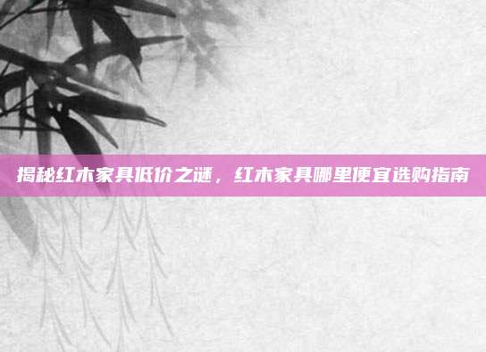 揭秘紅木家具低價之謎，紅木家具哪里便宜選購指南