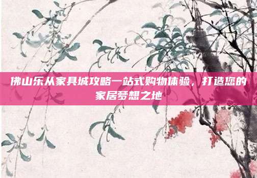 佛山樂從家具城攻略一站式購物體驗,，打造您的家居夢想之地