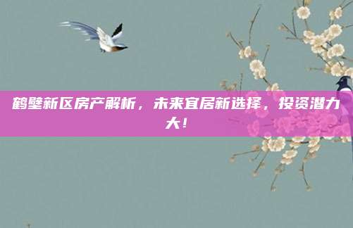 鶴壁新區(qū)房產(chǎn)解析,，未來宜居新選擇，投資潛力大,！