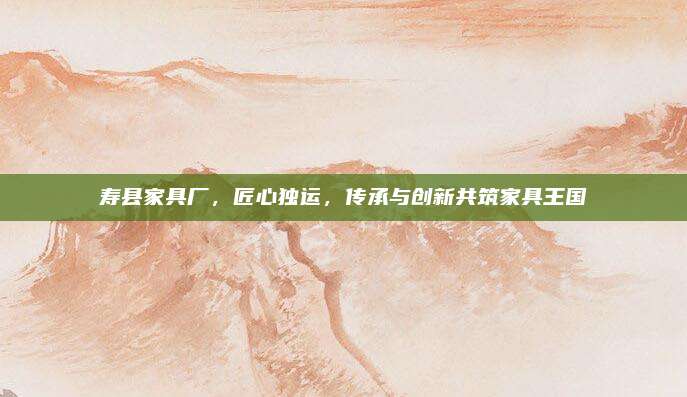 壽縣家具廠，匠心獨(dú)運(yùn),，傳承與創(chuàng)新共筑家具王國