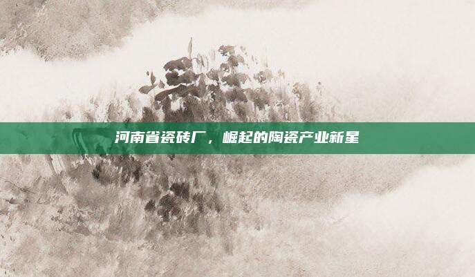 河南省瓷磚廠，崛起的陶瓷產(chǎn)業(yè)新星