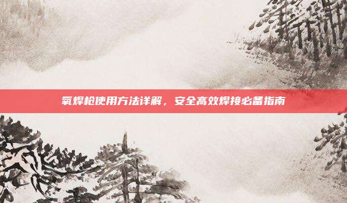 氧焊槍使用方法詳解,，安全高效焊接必備指南