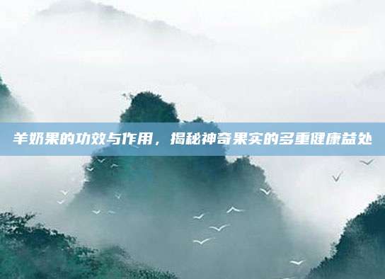 羊奶果的功效與作用，揭秘神奇果實(shí)的多重健康益處