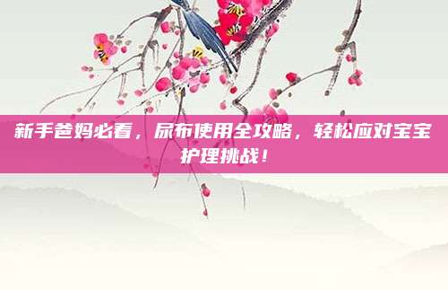 新手爸媽必看，尿布使用全攻略,，輕松應(yīng)對(duì)寶寶護(hù)理挑戰(zhàn),！