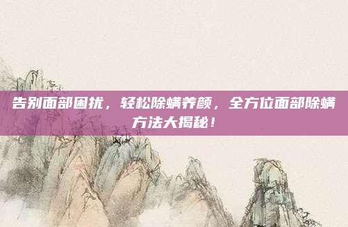 告別面部困擾,，輕松除螨養(yǎng)顏，全方位面部除螨方法大揭秘,！