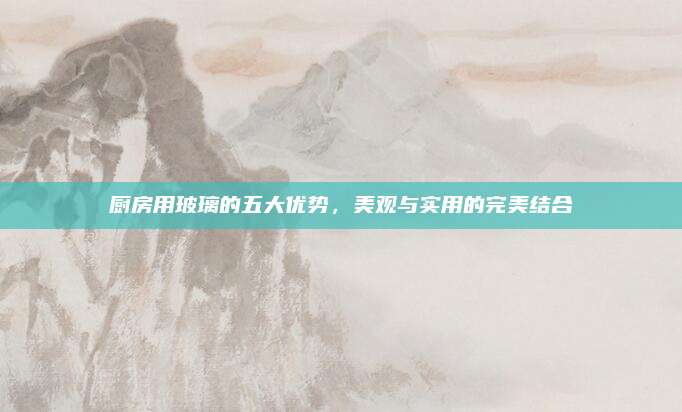 廚房用玻璃的五大優(yōu)勢(shì),，美觀與實(shí)用的完美結(jié)合