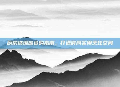 廚房玻璃窗選購指南,，打造時(shí)尚實(shí)用烹飪空間