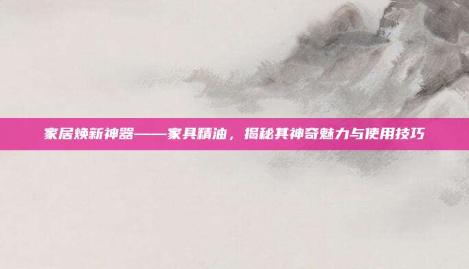家居煥新神器——家具精油，揭秘其神奇魅力與使用技巧