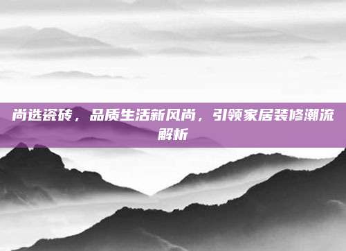 尚選瓷磚，品質(zhì)生活新風尚,，引領(lǐng)家居裝修潮流解析