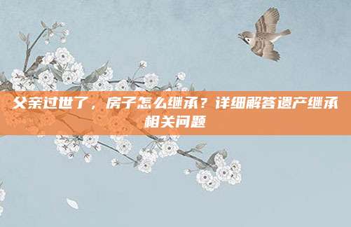 父親過世了,，房子怎么繼承,？詳細解答遺產(chǎn)繼承相關(guān)問題