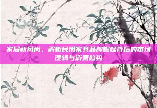 家居新風尚,，解析民用家具品牌崛起背后的市場邏輯與消費趨勢