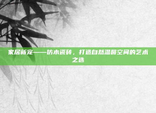 家居新寵——仿木瓷磚,，打造自然溫馨空間的藝術(shù)之選