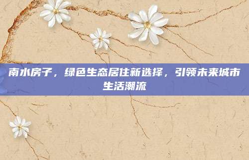 南水房子，綠色生態(tài)居住新選擇,，引領(lǐng)未來城市生活潮流