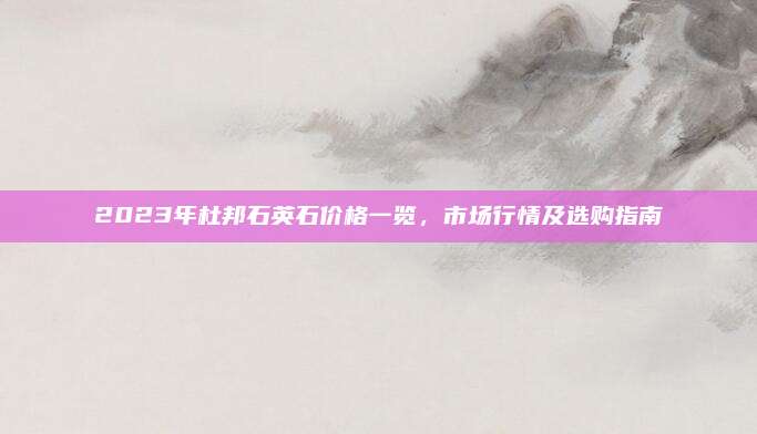 2023年杜邦石英石價格一覽，市場行情及選購指南
