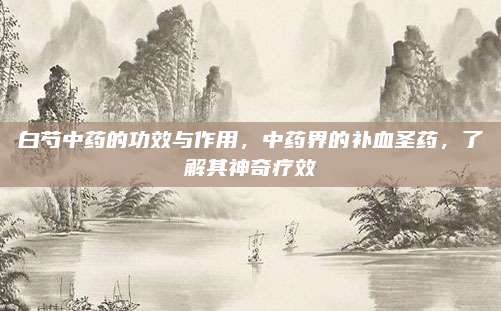 白芍中藥的功效與作用，中藥界的補血圣藥,，了解其神奇療效