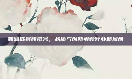 新潤成瓷磚排名,，品質(zhì)與創(chuàng)新引領行業(yè)新風尚