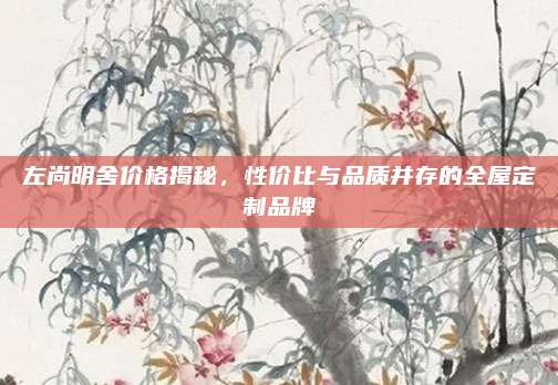 左尚明舍價格揭秘,，性價比與品質并存的全屋定制品牌