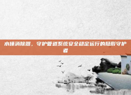 水錘消除器，守護(hù)管道系統(tǒng)安全穩(wěn)定運(yùn)行的隱形守護(hù)者