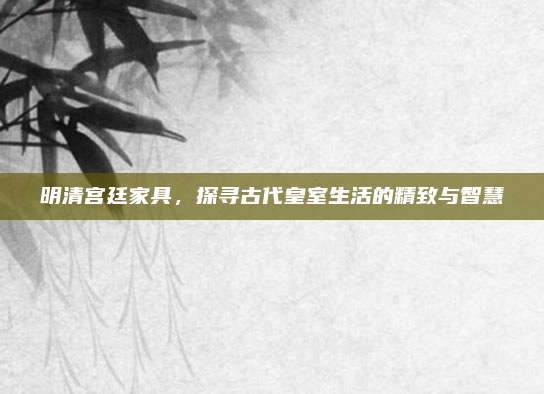 明清宮廷家具，探尋古代皇室生活的精致與智慧
