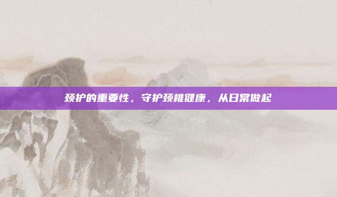頸護(hù)的重要性,，守護(hù)頸椎健康，從日常做起