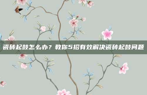 瓷磚起鼓怎么辦？教你5招有效解決瓷磚起鼓問題