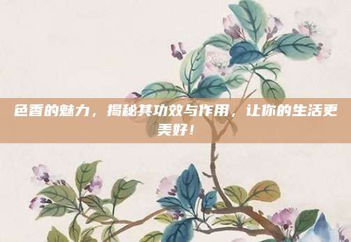 色香的魅力,，揭秘其功效與作用，讓你的生活更美好,！