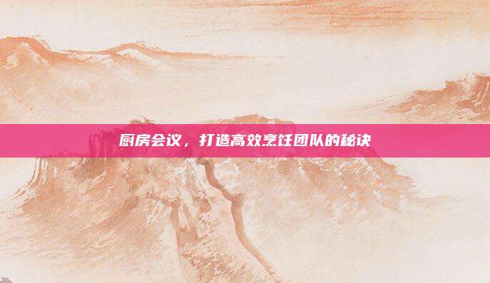 廚房會議,，打造高效烹飪團隊的秘訣