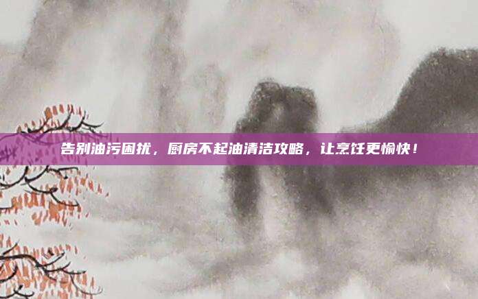 告別油污困擾，廚房不起油清潔攻略,，讓烹飪更愉快,！
