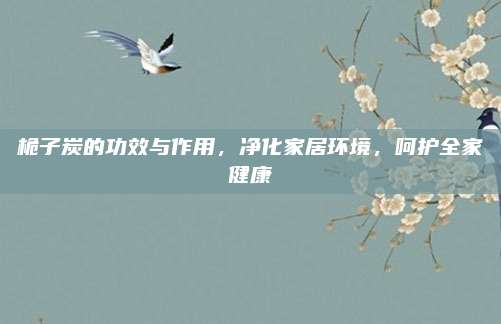 桅子炭的功效與作用,，凈化家居環(huán)境，呵護全家健康