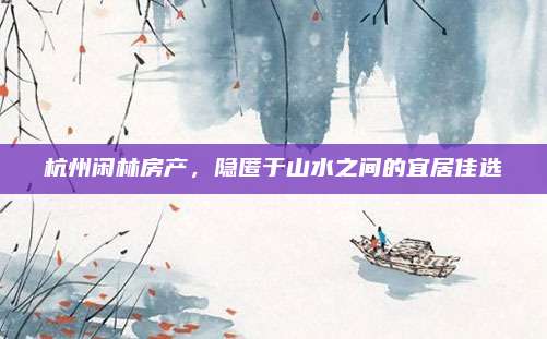 杭州閑林房產(chǎn)，隱匿于山水之間的宜居佳選