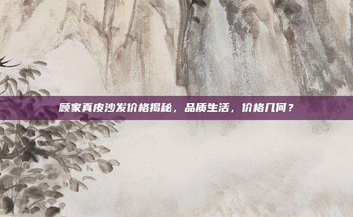顧家真皮沙發(fā)價(jià)格揭秘,，品質(zhì)生活，價(jià)格幾何,？