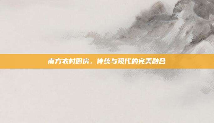 南方農(nóng)村廚房，傳統(tǒng)與現(xiàn)代的完美融合