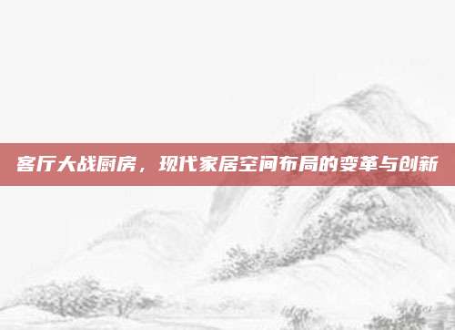 客廳大戰(zhàn)廚房，現(xiàn)代家居空間布局的變革與創(chuàng)新
