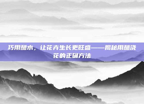 巧用醋水,，讓花卉生長更旺盛——揭秘用醋澆花的正確方法