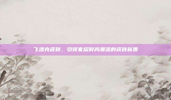 飛洛克瓷磚，引領(lǐng)家居時(shí)尚潮流的瓷磚新貴