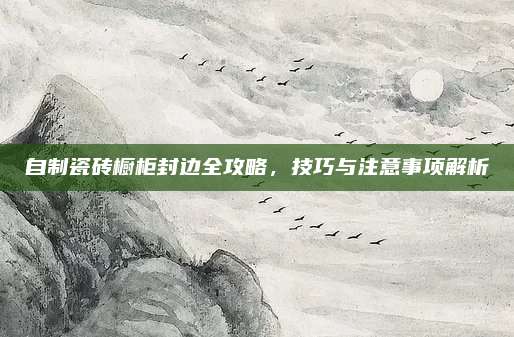 自制瓷磚櫥柜封邊全攻略，技巧與注意事項解析