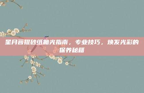 星月菩提砂紙拋光指南，專業(yè)技巧,，煥發(fā)光彩的保養(yǎng)秘籍