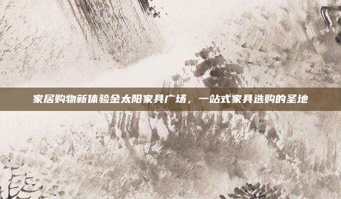 家居購物新體驗(yàn)金太陽家具廣場，一站式家具選購的圣地