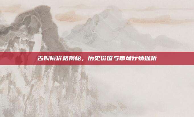 古銅鏡價(jià)格揭秘，歷史價(jià)值與市場行情探析