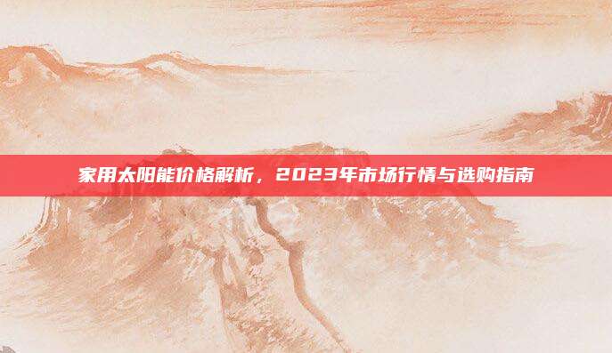 家用太陽能價(jià)格解析,，2023年市場行情與選購指南